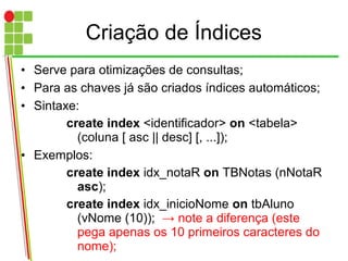 Criação de Índices
• Serve para otimizações de consultas;
• Para as chaves já são criados índices automáticos;
• Sintaxe:
create index <identificador> on <tabela>
(coluna [ asc || desc] [, ...]);
• Exemplos:
create index idx_notaR on TBNotas (nNotaR
asc);
create index idx_inicioNome on tbAluno
(vNome (10)); → note a diferença (este
pega apenas os 10 primeiros caracteres do
nome);
 