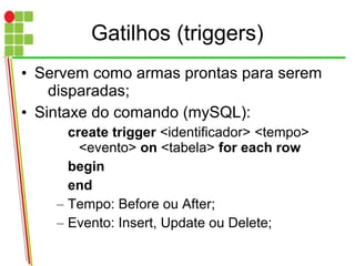 Gatilhos (triggers)
• Servem como armas prontas para serem
disparadas;
• Sintaxe do comando (mySQL):
create trigger <identificador> <tempo>
<evento> on <tabela> for each row
begin
end
– Tempo: Before ou After;
– Evento: Insert, Update ou Delete;
 