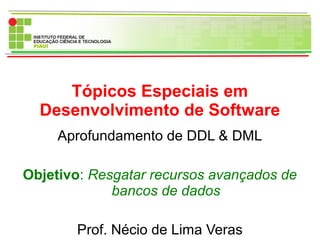 Tópicos Especiais em
Desenvolvimento de Software
Aprofundamento de DDL & DML
Objetivo: Resgatar recursos avançados de
bancos de dados
Prof. Nécio de Lima Veras
 