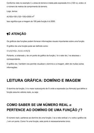 Conforme visto no exemplo 3, a área do terreno é dada pela expressão A=x⋅(120−x), onde x é
o número de metros de comprimento do terreno.
Logo, temos:
A(100)=100⋅(120−100)=2000 m2
Isso significa que a imagem de 100 pela função A é 2000.
 ATENÇÃO
Os gráficos das funções podem fornecer informações visuais importantes sobre uma função.
O gráfico de uma função pode ser definido como:
𝐺𝑟𝑎𝑓(𝑓)={(𝑥; 𝑓(𝑥)) | 𝑥∈𝐷(𝑓)}
Portanto, a ordenada 𝑦 de um ponto do gráfico da função 𝑓 é o valor de 𝑓 na abscissa 𝑥
correspondente.
O gráfico de 𝑓 também nos permite visualizar o domínio e a imagem, além de muitas outras
informações.
LEITURA GRÁFICA: DOMÍNIO E IMAGEM
O domínio da função 𝑓 é o maior subconjunto de ℝ onde a expressão (ou fórmula) que define a
função assume valores reais, ou seja:
COMO SABER SE UM NÚMERO REAL 𝒂
PERTENCE AO DOMÍNIO DE UMA FUNÇÃO 𝒇?
O número real 𝑎 pertence ao domínio de uma função 𝑓 se a reta vertical 𝑥=𝑎 corta o gráfico de
𝑓 em um ponto. Como f é uma função, este ponto é necessariamente único.
 