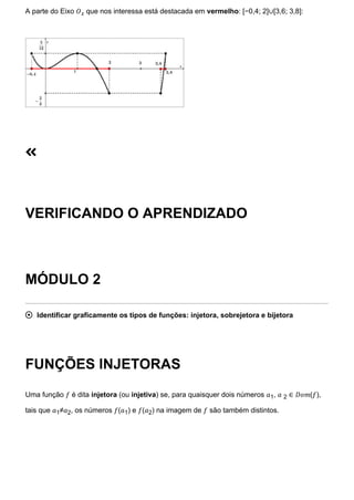 A parte do Eixo 𝑂𝑥 que nos interessa está destacada em vermelho: [−0,4; 2]∪[3,6; 3,8]:

VERIFICANDO O APRENDIZADO
MÓDULO 2
 Identificar graficamente os tipos de funções: injetora, sobrejetora e bijetora
FUNÇÕES INJETORAS
Uma função 𝑓 é dita injetora (ou injetiva) se, para quaisquer dois números 𝑎1, 𝑎 2 ∈ 𝐷𝑜𝑚(𝑓),
tais que 𝑎1≠𝑎2, os números 𝑓(𝑎1) e 𝑓(𝑎2) na imagem de 𝑓 são também distintos.
 