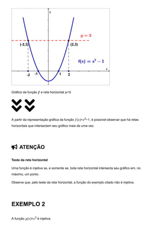 Gráfico da função 𝒇 e reta horizontal 𝒚=𝟑
 
A partir da representação gráfica da função 𝑓(𝑥)=𝑥2−1, é possível observar que há retas
horizontais que intersectam seu gráfico mais de uma vez.
 ATENÇÃO
Teste da reta horizontal
Uma função é injetiva se, e somente se, toda reta horizontal intersecta seu gráfico em, no
máximo, um ponto.
Observe que, pelo teste da reta horizontal, a função do exemplo citado não é injetiva.
EXEMPLO 2
A função 𝑔(𝑥)=𝑥3 é injetiva.
 