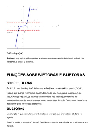 Gráfico de 𝒈(𝒙)=𝒙𝟑
Qualquer reta horizontal intersecta o gráfico em apenas um ponto. Logo, pelo teste da reta
horizontal, a função 𝑔 é injetiva.
FUNÇÕES SOBREJETORAS E BIJETORAS
SOBREJETORAS
Se 𝐴,𝐵⊂ℝ, uma função 𝑓:𝐴→𝐵 é chamada sobrejetora ou sobrejetiva, quando 𝑓(𝐴)=𝐵.
Repare que, quando restringimos o contradomínio de uma função para sua imagem, ou
seja,𝑓:𝐷𝑜𝑚(𝑓)⟶𝑓(𝐷𝑜𝑚(𝑓)), estamos garantindo que não há qualquer elemento do
contradomínio que não seja imagem de algum elemento do domínio. Assim, essa é uma forma
de garantir que a função seja sobrejetiva.
BIJETORAS
Uma função 𝑓, que é simultaneamente injetora e sobrejetora, é chamada de bijetora ou
bijetiva.
Assim, a função 𝑓:𝐷𝑜𝑚(𝑓)→𝑓(𝐷𝑜𝑚(𝑓)) (que já é sobrejetora) será bijetora se, e somente se, for
injetora.
 