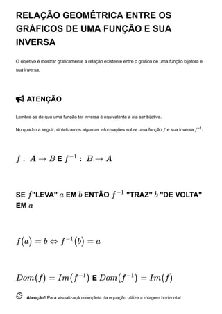 RELAÇÃO GEOMÉTRICA ENTRE OS
GRÁFICOS DE UMA FUNÇÃO E SUA
INVERSA
O objetivo é mostrar graficamente a relação existente entre o gráfico de uma função bijetora e
sua inversa.
 ATENÇÃO
Lembre-se de que uma função ter inversa é equivalente a ela ser bijetiva.
No quadro a seguir, sintetizamos algumas informações sobre uma função 𝑓 e sua inversa 𝑓−1:
E
SE "LEVA" EM ENTÃO "TRAZ" "DE VOLTA"
EM
E
 Atenção! Para visualização completa da equação utilize a rolagem horizontal
f : A → B f
−1
: B → A
f a b f
−1
b
a
f(a) = b ⇔ f
−1
(b) = a
Dom(f) = Im(f
−1
) Dom(f
−1
) = Im(f)
 