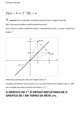 É preciso notar que:
 Atenção! Para visualização completa da equação utilize a rolagem horizontal
Mas o que essa equivalência significa geometricamente?
Que o ponto (𝑎;𝑏) estar no gráfico da função 𝑓 é equivalente ao ponto (𝑏;𝑎) estar no gráfico da
função 𝑓−1.
Simetria dos pontos (𝒂;𝒃) e (𝒃;𝒂) em relação à reta 𝒚=𝒙
No gráfico, percebemos que os pontos (𝑎;𝑏) e (𝑏;𝑎) são simétricos em relação à reta 𝑦=𝑥. Mas
isso é verdade para todos os pontos das funções 𝑓 e 𝑓−1.
O GRÁFICO DE 𝐟−𝟏 É OBTIDO REFLETINDO-SE O
GRÁFICO DE 𝐟 EM TORNO DA RETA 𝐲=𝐱.
f(a) = b ⇔ f
−1
(b) = a
 