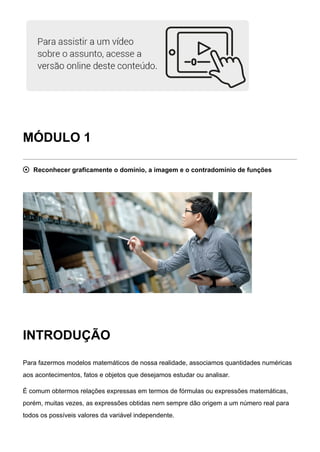 MÓDULO 1
 Reconhecer graficamente o domínio, a imagem e o contradomínio de funções
INTRODUÇÃO
Para fazermos modelos matemáticos de nossa realidade, associamos quantidades numéricas
aos acontecimentos, fatos e objetos que desejamos estudar ou analisar.
É comum obtermos relações expressas em termos de fórmulas ou expressões matemáticas,
porém, muitas vezes, as expressões obtidas nem sempre dão origem a um número real para
todos os possíveis valores da variável independente.
 