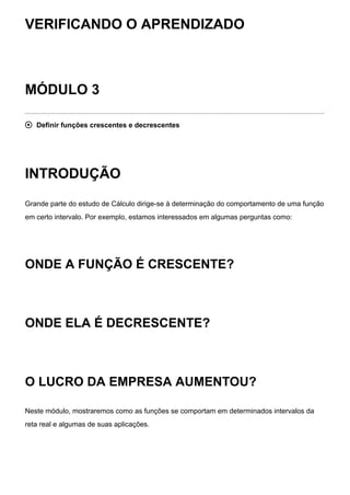 VERIFICANDO O APRENDIZADO
MÓDULO 3
 Definir funções crescentes e decrescentes
INTRODUÇÃO
Grande parte do estudo de Cálculo dirige-se à determinação do comportamento de uma função
em certo intervalo. Por exemplo, estamos interessados em algumas perguntas como:
ONDE A FUNÇÃO É CRESCENTE?
ONDE ELA É DECRESCENTE?
O LUCRO DA EMPRESA AUMENTOU?
Neste módulo, mostraremos como as funções se comportam em determinados intervalos da
reta real e algumas de suas aplicações.
 