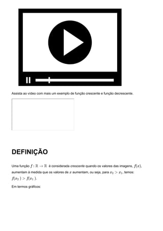 Assista ao vídeo com mais um exemplo de função crescente e função decrescente.
DEFINIÇÃO
Uma função é considerada crescente quando os valores das imagens, ,
aumentam à medida que os valores de aumentam, ou seja, para , temos:
.
Em termos gráficos:
f : R → R f(x)
x x2 > x1
f(x2 ) > f(x1 )
 