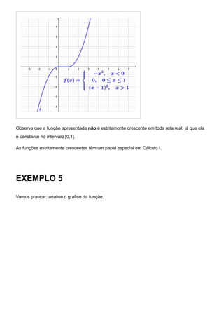 Observe que a função apresentada não é estritamente crescente em toda reta real, já que ela
é constante no intervalo [0,1].
As funções estritamente crescentes têm um papel especial em Cálculo I.
EXEMPLO 5
Vamos praticar: analise o gráfico da função.
 