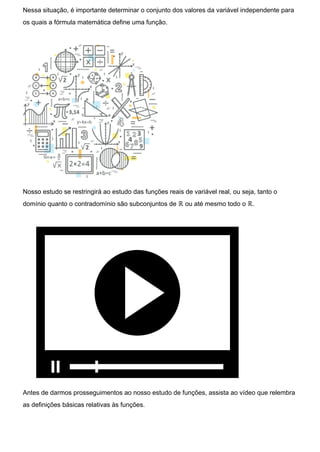 Nessa situação, é importante determinar o conjunto dos valores da variável independente para
os quais a fórmula matemática define uma função.
Nosso estudo se restringirá ao estudo das funções reais de variável real, ou seja, tanto o
domínio quanto o contradomínio são subconjuntos de ℝ ou até mesmo todo o ℝ.
Antes de darmos prosseguimentos ao nosso estudo de funções, assista ao vídeo que relembra
as definições básicas relativas às funções.
 