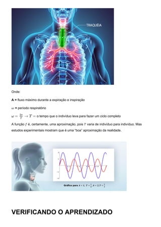 Onde:
A = fluxo máximo durante a expiração e inspiração
𝜔 = período respiratório
o tempo que o indivíduo leva para fazer um ciclo completo
A função 𝑓 é, certamente, uma aproximação, pois 𝑇 varia de indivíduo para indivíduo. Mas
estudos experimentais mostram que é uma “boa” aproximação da realidade.
VERIFICANDO O APRENDIZADO
ω = → T =
2π
T
 