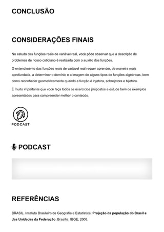 CONCLUSÃO
CONSIDERAÇÕES FINAIS
No estudo das funções reais de variável real, você pôde observar que a descrição de
problemas de nosso cotidiano é realizada com o auxílio das funções.
O entendimento das funções reais de variável real requer aprender, de maneira mais
aprofundada, a determinar o domínio e a imagem de alguns tipos de funções algébricas, bem
como reconhecer geometricamente quando a função é injetora, sobrejetora e bijetora.
É muito importante que você faça todos os exercícios propostos e estude bem os exemplos
apresentados para compreender melhor o conteúdo.
 PODCAST
AVALIAÇÃO DO TEMA:
REFERÊNCIAS
BRASIL. Instituto Brasileiro de Geografia e Estatística. Projeção da população do Brasil e
das Unidades da Federação. Brasília: IBGE, 2008.
 