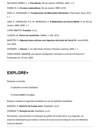 DELGADO GÓMEZ, J. J. Pré-cálculo. Rio de Janeiro: CEDERJ, 2002. v. 4.
FOMIN, D. A. Círculos matemáticos. Rio de Janeiro: IMPA, 2010.
IEZZI, G.; MURAKAMI, C. Fundamentos de Matemática Elementar I. São Paulo: Atual, 2013.
v. 1.
LIMA, E.; CARVALHO, P. E. W.; MORCAGO, C. A Matemática do Ensino Médio. 9. ed. Rio de
Janeiro: SBM, 2006. v. 1.
LIVRO ABERTO. Funções. (s.d.).
LUCENA, M. Guerra às sacolinhas. Galileu, n. 225, 2010.
MAESTRI, R. Algumas boas notícias com algumas não tanto do Covid-19. Jornal GGN,
mar. 2020.
STEWART, J. Cálculo. 5. ed. São Paulo: Pioneira Thomson Learning, 2006. v. 1.
VISÃO SAÚDE. Covid-19: que países conseguiram contrariar a curva do Coronavírus?
Publicação em: 20 mar. 2020.
EXPLORE+
Pesquise e consulte:
O aplicativo on-line GeoGebra;
O Portal OBMEP do Saber.
Busque e analise os seguintes resultados do uso do aplicativo GeoGebra:
BORGES, A. Desenho da função seno. GeoGebra. (s.d.).
CORREIA, P. Duração do dia. GeoGebra, (s.d.).
No primeiro, você encontra a construção do gráfico da função seno, e no segundo, um
exercício interessante que mostra o número de horas de sol ao longo do ano em diferentes
locais do planeta.
 