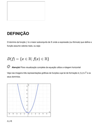 DEFINIÇÃO
O domínio da função 𝑓 é o maior subconjunto de ℝ onde a expressão (ou fórmula) que define a
função assume valores reais, ou seja:
 Atenção! Para visualização completa da equação utilize a rolagem horizontal
Veja nas imagens três representações gráficas de funções cuja lei de formação é 𝑓(𝑥)=𝑥2 e os
seus domínios.
𝐷1=ℝ
D(f) = {x ∈ R| f(x) ∈ R}
 