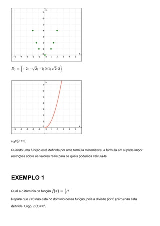 𝐷3=[0;+∞[
Quando uma função está definida por uma fórmula matemática, a fórmula em si pode impor
restrições sobre os valores reais para os quais podemos calculá-la.
EXEMPLO 1
Qual é o domínio da função ?
Repare que 𝑥=0 não está no domínio dessa função, pois a divisão por 0 (zero) não está
definida. Logo, 𝐷(𝑓)=ℝ∗.
D2 = {−2; −√2; −1; 0; 1; √2; 2}
f(x) =
1
x
 