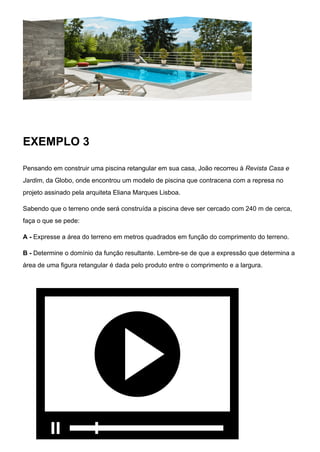 EXEMPLO 3
Pensando em construir uma piscina retangular em sua casa, João recorreu à Revista Casa e
Jardim, da Globo, onde encontrou um modelo de piscina que contracena com a represa no
projeto assinado pela arquiteta Eliana Marques Lisboa.
Sabendo que o terreno onde será construída a piscina deve ser cercado com 240 m de cerca,
faça o que se pede:
A - Expresse a área do terreno em metros quadrados em função do comprimento do terreno.
B - Determine o domínio da função resultante. Lembre-se de que a expressão que determina a
área de uma figura retangular é dada pelo produto entre o comprimento e a largura.
 