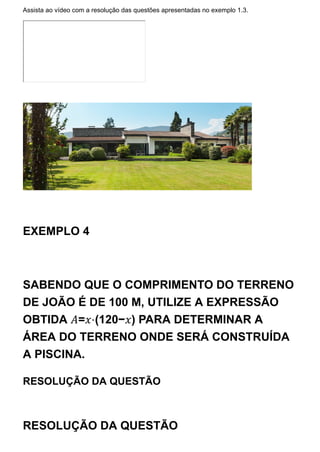 Assista ao vídeo com a resolução das questões apresentadas no exemplo 1.3.
EXEMPLO 4
SABENDO QUE O COMPRIMENTO DO TERRENO
DE JOÃO É DE 100 M, UTILIZE A EXPRESSÃO
OBTIDA 𝐴=𝑥⋅(120−𝑥) PARA DETERMINAR A
ÁREA DO TERRENO ONDE SERÁ CONSTRUÍDA
A PISCINA.
RESOLUÇÃO DA QUESTÃO
RESOLUÇÃO DA QUESTÃO
 