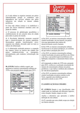 2
a) A rede urbana se organiza somente nos países
industrializados porque se estabelece uma
dependência dos serviços urbanos dos pólos
industriais em relação às demais cidades
periféricas.
b) Uma rede urbana começa a se estabelecer a
partir dos fluxos industriais mantidos entre um
grupo de cidades.
c) O processo de globalização possibilitou o
estabelecimento de um conceito único de cidade
para todos os países do mundo.
d) A Revolução Industrial, momento essencial
para o desenvolvimento do sistema capitalista,
desencadeou grandes transformações sócio-
espaciais nas cidades, elevando cada vez mais os
índices de urbanização.
e) A urbanização acelerada promove a ocupação
dos espaços vazios no interior das cidades dos
países subdesenvolvidos ou emergentes,
principalmente, pela moderna verticalização das
moradias.
06. (UFGD) Analise a tabela a seguir, que
apresenta as maiores concentrações urbanas em
1970 e uma projeção desta situação para 2015.
a) Em 2015, as maiores concentrações urbanas
estarão localizadas, em sua maioria, em países
ricos que apresentam altos índices de
desenvolvimento social e humano.
b) Em 1970, as maiores concentrações urbanas
localizavam-se em países periféricos, ao contrário
do que indica a projeção para 2015.
c) Em 2015, as maiores concentrações urbanas
estarão localizadas em países periféricos da África
e da Ásia, o que poderá agravar problemas com
habitação, transportes e saneamento básico nessas
áreas.
d) Comparando os dados de 1970 com a projeção
para 2015, verifica-se o acelerado crescimento do
número de concentrações urbanas nos países
periféricos, o que indica a melhoria das condições
de vida dessas populações.
e) Em 2015, as maiores concentrações urbanas
estarão localizadas em países centrais ou do
Norte, seguindo uma tendência que já se
apresentava desde os anos 1970.
CLASSIFICAÇÃO DAS CIDADES
07. (UFRGS) Quanto à sua classificação, uma
cidade pode ser analisada sob diferentes aspectos,
como situação, função, origem ou sitio.
Analise a alternativa que apresenta a melhor
definição de sitio urbano.
(A) É a posição que uma cidade ocupa em relação
aos fatores naturais.
 