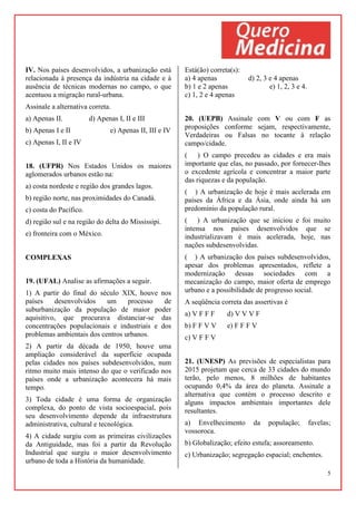 5
IV. Nos países desenvolvidos, a urbanização está
relacionada à presença da indústria na cidade e à
ausência de técnicas modernas no campo, o que
acentuou a migração rural-urbana.
Assinale a alternativa correta.
a) Apenas II. d) Apenas I, II e III
b) Apenas I e II e) Apenas II, III e IV
c) Apenas I, II e IV
18. (UFPR) Nos Estados Unidos os maiores
aglomerados urbanos estão na:
a) costa nordeste e região dos grandes lagos.
b) região norte, nas proximidades do Canadá.
c) costa do Pacífico.
d) região sul e na região do delta do Mississipi.
e) fronteira com o México.
COMPLEXAS
19. (UFAL) Analise as afirmações a seguir.
1) A partir do final do século XIX, houve nos
países desenvolvidos um processo de
suburbanização da população de maior poder
aquisitivo, que procurava distanciar-se das
concentrações populacionais e industriais e dos
problemas ambientais dos centros urbanos.
2) A partir da década de 1950, houve uma
ampliação considerável da superfície ocupada
pelas cidades nos países subdesenvolvidos, num
ritmo muito mais intenso do que o verificado nos
países onde a urbanização acontecera há mais
tempo.
3) Toda cidade é uma forma de organização
complexa, do ponto de vista socioespacial, pois
seu desenvolvimento depende da infraestrutura
administrativa, cultural e tecnológica.
4) A cidade surgiu com as primeiras civilizações
da Antiguidade, mas foi a partir da Revolução
Industrial que surgiu o maior desenvolvimento
urbano de toda a História da humanidade.
Está(ão) correta(s):
a) 4 apenas d) 2, 3 e 4 apenas
b) 1 e 2 apenas e) 1, 2, 3 e 4.
c) 1, 2 e 4 apenas
20. (UEPB) Assinale com V ou com F as
proposições conforme sejam, respectivamente,
Verdadeiras ou Falsas no tocante à relação
campo/cidade.
( ) O campo precedeu as cidades e era mais
importante que elas, no passado, por fornecer-lhes
o excedente agrícola e concentrar a maior parte
das riquezas e da população.
( ) A urbanização de hoje é mais acelerada em
países da África e da Ásia, onde ainda há um
predomínio da população rural.
( ) A urbanização que se iniciou e foi muito
intensa nos países desenvolvidos que se
industrializavam é mais acelerada, hoje, nas
nações subdesenvolvidas.
( ) A urbanização dos países subdesenvolvidos,
apesar dos problemas apresentados, reflete a
modernização dessas sociedades com a
mecanização do campo, maior oferta de emprego
urbano e a possibilidade de progresso social.
A seqüência correta das assertivas é
a) V F F F d) V V V F
b) F F V V e) F F F V
c) V F F V
21. (UNESP) As previsões de especialistas para
2015 projetam que cerca de 33 cidades do mundo
terão, pelo menos, 8 milhões de habitantes
ocupando 0,4% da área do planeta. Assinale a
alternativa que contém o processo descrito e
alguns impactos ambientais importantes dele
resultantes.
a) Envelhecimento da população; favelas;
vossoroca.
b) Globalização; efeito estufa; assoreamento.
c) Urbanização; segregação espacial; enchentes.
 