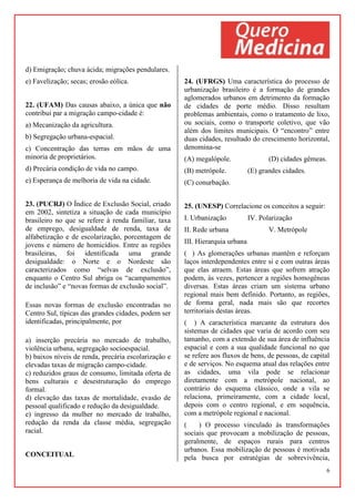 6
d) Emigração; chuva ácida; migrações pendulares.
e) Favelização; secas; erosão eólica.
22. (UFAM) Das causas abaixo, a única que não
contribui par a migração campo-cidade é:
a) Mecanização da agricultura.
b) Segregação urbana-espacial.
c) Concentração das terras em mãos de uma
minoria de proprietários.
d) Precária condição de vida no campo.
e) Esperança de melhoria de vida na cidade.
23. (PUCRJ) O Índice de Exclusão Social, criado
em 2002, sintetiza a situação de cada município
brasileiro no que se refere à renda familiar, taxa
de emprego, desigualdade de renda, taxa de
alfabetização e de escolarização, porcentagem de
jovens e número de homicídios. Entre as regiões
brasileiras, foi identificada uma grande
desigualdade: o Norte e o Nordeste são
caracterizados como “selvas de exclusão”,
enquanto o Centro Sul abriga os “acampamentos
de inclusão” e “novas formas de exclusão social”.
Essas novas formas de exclusão encontradas no
Centro Sul, típicas das grandes cidades, podem ser
identificadas, principalmente, por
a) inserção precária no mercado de trabalho,
violência urbana, segregação socioespacial.
b) baixos níveis de renda, precária escolarização e
elevadas taxas de migração campo-cidade.
c) reduzidos graus de consumo, limitada oferta de
bens culturais e desestruturação do emprego
formal.
d) elevação das taxas de mortalidade, evasão de
pessoal qualificado e redução da desigualdade.
e) ingresso da mulher no mercado de trabalho,
redução da renda da classe média, segregação
racial.
CONCEITUAL
24. (UFRGS) Uma característica do processo de
urbanização brasileiro é a formação de grandes
aglomerados urbanos em detrimento da formação
de cidades de porte médio. Disso resultam
problemas ambientais, como o tratamento de lixo,
ou sociais, como o transporte coletivo, que vão
além dos limites municipais. O “encontro” entre
duas cidades, resultado do crescimento horizontal,
denomina-se
(A) megalópole. (D) cidades gêmeas.
(B) metrópole. (E) grandes cidades.
(C) conurbação.
25. (UNESP) Correlacione os conceitos a seguir:
I. Urbanização IV. Polarização
II. Rede urbana V. Metrópole
III. Hierarquia urbana
( ) As glomerações urbanas mantêm e reforçam
laços interdependentes entre si e com outras áreas
que elas atraem. Estas áreas que sofrem atração
podem, às vezes, pertencer a regiões homogêneas
diversas. Estas áreas criam um sistema urbano
regional mais bem definido. Portanto, as regiões,
de forma geral, nada mais são que recortes
territoriais destas áreas.
( ) A característica marcante da estrutura dos
sistemas de cidades que varia de acordo com seu
tamanho, com a extensão de sua área de influência
espacial e com a sua qualidade funcional no que
se refere aos fluxos de bens, de pessoas, de capital
e de serviços. No esquema atual das relações entre
as cidades, uma vila pode se relacionar
diretamente com a metrópole nacional, ao
contrário do esquema clássico, onde a vila se
relaciona, primeiramente, com a cidade local,
depois com o centro regional, e em sequência,
com a metrópole regional e nacional.
( ) O processo vinculado às transformações
sociais que provocam a mobilização de pessoas,
geralmente, de espaços rurais para centros
urbanos. Essa mobilização de pessoas é motivada
pela busca por estratégias de sobrevivência,
 