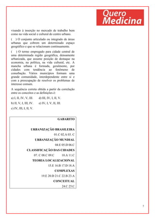 7
visando à inserção no mercado de trabalho bem
como na vida social e cultural do centro urbano.
( ) O conjunto articulado ou integrado de áreas
urbanas que cobrem um determinado espaço
geográfico e que se relacionam continuamente.
( ) O termo empregado para cidade central de
uma determinada região geográfica, densamente
urbanizada, que assume posição de destaque na
economia, na política, na vida cultural, etc. A
mancha urbana é formada, geralmente, por
cidades com tendência ao fenômeno de
conurbação. Vários municípios formam uma
grande comunidade, interdependente entre si e
com a preocupação de resolver os problemas de
interesse comum.
A sequência correta obtida a partir da correlação
entre os conceitos e as definições é:
a) I, II, IV, V, III. d) III, IV, I, II, V.
b) II, V, I, III, IV. e) IV, I, V, II, III.
c) IV, III, I, II, V.
GABARITO
URBANIZAÇÃO BRASILEIRA
01.C 02.A 03. C
URBANIZAÇÃO MUNDIAL
04.E 05.D 06.C
CLASSIFICAÇÃO DAS CIDADES
07. C 08.C 09.C 10.A 11.C
TEORIA LOCALIZACIONAL
15.E 16.B 17.D 18.A
COMPLEXAS
19.E 20.D 21.C 22.B 23.A
CONCEITUAL
24.C 25.C
 