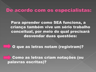 Para aprender como SEA funciona, a
criança também vive um sério trabalho
conceitual, por meio do qual precisará
desvendar duas questões:
O que as letras notam (registram)?
Como as letras criam notações (ou
palavras escritas)?
 