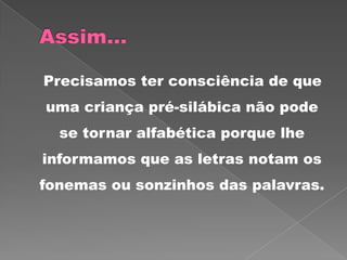 Precisamos ter consciência de que
uma criança pré-silábica não pode
se tornar alfabética porque lhe
informamos que as letras notam os
fonemas ou sonzinhos das palavras.
 