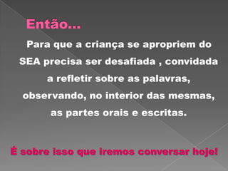 Para que a criança se apropriem do
SEA precisa ser desafiada , convidada
a refletir sobre as palavras,
observando, no interior das mesmas,
as partes orais e escritas.
É sobre isso que iremos conversar hoje!
 