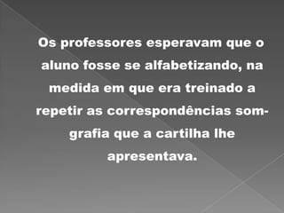 Os professores esperavam que o
aluno fosse se alfabetizando, na
medida em que era treinado a
repetir as correspondências som-
grafia que a cartilha lhe
apresentava.
 
