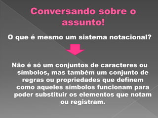 O que é mesmo um sistema notacional?
Não é só um conjuntos de caracteres ou
símbolos, mas também um conjunto de
regras ou propriedades que definem
como aqueles símbolos funcionam para
poder substituir os elementos que notam
ou registram.
 