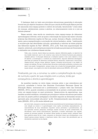 O destaque dado no texto aos princípios educacionais garantidos à educação
formal tem por objetivo fortalecer a ideia de que a escola de Educação Básica precisa
ser assumida como espaço potente e coletivo de inclusão, favorecendo “o bem-estar
de crianças, adolescentes, jovens e adultos, no relacionamento entre si e com as
demais pessoas”.
Nesse sentido, essa escola se constituiria como espaço-tempo de diferentes
aprendizagens coletivas, entre as quais a valorização da riqueza das raízes culturais
próprias das diferentes regiões do País que, juntas, formam a Nação, contribuindo,
assim, para a ressignificação e a recriação da cultura herdada e, ainda, “viabilizando
a reconstrução das identidades culturais, aprendendo a valorizar as raízes próprias
das diferentes regiões do País” (BRASIL, 2013, p.25). Toda essa argumentação diz
respeito,sobretudo,aosmúltiplosprocessosdeinclusãoqueprecisamserfomentados
e realizados nos cotidianos dessas escolas.
Cabe, pois, à escola, diante dessa sua natureza, assumir diferentes papéis, no exercício da
sua missão essencial, que é a de construir uma cultura de direitos humanos para preparar
cidadãos plenos. A educação destina-se a múltiplos sujeitos e tem como objetivo a troca
de saberes, a socialização e o confronto do conhecimento, segundo diferentes abordagens,
exercidas por pessoas de diferentes condições físicas, sensoriais, intelectuais e emocionais,
classes sociais, crenças, etnias, gêneros, origens, contextos socioculturais, e da cidade, do
campo e de aldeias. Por isso, é preciso fazer da escola a instituição acolhedora, inclusiva, pois
essa é uma opção ‘transgressora’, porque rompe com a ilusão da homogeneidade e provoca,
quase sempre, uma espécie de crise de identidade institucional (BRASIL, 2013, p.25).
As questões trazidas no início dessa conversa sobre o que entendemos por
currículo, enredadas à leitura das Diretrizes Curriculares Nacionais Gerais da
Educação Básica, motivaram-nos a problematizar o próprio texto das Diretrizes
(BRASIL, 2013), quando considera a necessidade de se pensar a instituição escolar
como um espaço-tempo no qual acontecem “desencontros de expectativas, mas
também acordos solidários, norteados por princípios e valores educativos pactuados
por meio do projeto político-pedagógico concebido segundo as demandas sociais e
aprovado pela comunidade educativa” (p.25). Complementando essa discussão, o
texto (BRASIL, 2013, p.25) ainda defende que
por outro lado, enquanto a escola se prende às características de metodologias tradicionais,
com relação ao ensino e à aprendizagem como ações concebidas separadamente, as
características de seus estudantes requerem outros processos e procedimentos, em
que aprender, ensinar, pesquisar, investigar, avaliar ocorrem de modo indissociável. Os
estudantes, entre outras características, aprendem a receber informação com rapidez,
gostam do processo paralelo, de realizar várias tarefas ao mesmo tempo, preferem fazer
seus gráficos antes de ler o texto, enquanto os docentes creem que acompanham a era
digital apenas porque digitam e imprimem textos, têm e-mail, não percebendo que os
estudantes nasceram na era digital.
PNAIC_Caderno 1_PEDAG_pg001-104.indd 14 17/8/2015 09:48:17
 