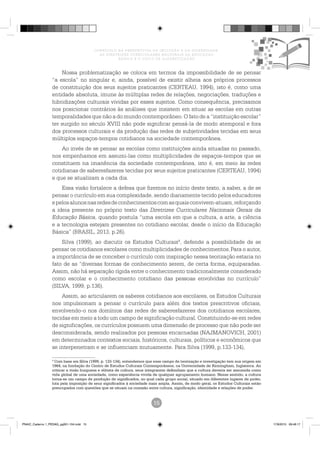 CURRÍCULO NA PERSPECTIVA DA INCLUSÃO E DA DIVERSIDADE:
AS DIRETRIZES CURRICULARES NACIONAIS DA EDUCAÇÃO
BÁSICA E O CICLO DE ALFABETIZAÇÃO
Nossa problematização se coloca em termos da impossibilidade de se pensar
“a escola” no singular e, ainda, possível de existir alheia aos próprios processos
de constituição dos seus sujeitos praticantes (CERTEAU, 1994), isto é, como uma
entidade absoluta, imune às múltiplas redes de relações, negociações, traduções e
hibridizações culturais vividas por esses sujeitos. Como consequência, precisamos
nos posicionar contrários às análises que insistem em situar as escolas em outras
temporalidades que não a do mundo contemporâneo. O fato de a “instituição escolar”
ter surgido no século XVIII não pode significar pensá-la de modo atemporal e fora
dos processos culturais e da produção das redes de subjetividades tecidas em seus
múltiplos espaços-tempos cotidianos na sociedade contemporânea.
Ao invés de se pensar as escolas como instituições ainda situadas no passado,
nos empenhamos em assumi-las como multiplicidades de espaços-tempos que se
constituem na imanência da sociedade contemporânea, isto é, em meio às redes
cotidianas de saberesfazeres tecidas por seus sujeitos praticantes (CERTEAU, 1994)
e que se atualizam a cada dia.
Essa visão fortalece a defesa que fizemos no início deste texto, a saber, a de se
pensar o currículo em sua complexidade, sendo diariamente tecido pelos educadores
epelosalunosnasredesdeconhecimentoscomasquaisconvivem-atuam,reforçando
a ideia presente no próprio texto das Diretrizes Curriculares Nacionais Gerais da
Educação Básica, quando postula “uma escola em que a cultura, a arte, a ciência
e a tecnologia estejam presentes no cotidiano escolar, desde o início da Educação
Básica” (BRASIL, 2013, p.26).
Silva (1999), ao discutir os Estudos Culturais4
, defende a possibilidade de se
pensar os cotidianos escolares como multiplicidades de conhecimentos.Para o autor,
a importância de se conceber o currículo com inspiração nessa teorização estaria no
fato de as “diversas formas de conhecimento serem, de certa forma, equiparadas.
Assim, não há separação rígida entre o conhecimento tradicionalmente considerado
como escolar e o conhecimento cotidiano das pessoas envolvidas no currículo”
(SILVA, 1999, p.136).
Assim, ao articularem os saberes cotidianos aos escolares, os Estudos Culturais
nos impulsionam a pensar o currículo para além dos textos prescritivos oficiais,
envolvendo-o nos domínios das redes de saberesfazeres dos cotidianos escolares,
tecidas em meio a todo um campo de significação cultural. Constituindo-se em redes
de significações, os currículos possuem uma dimensão de processo que não pode ser
desconsiderada, sendo realizados por pessoas encarnadas (NAJMANOVICH, 2001)
em determinados contextos sociais, históricos, culturais, políticos e econômicos que
se interpenetram e se influenciam mutuamente. Para Silva (1999, p.133-134),
PNAIC_Caderno 1_PEDAG_pg001-104.indd 15 17/8/2015 09:48:17
 