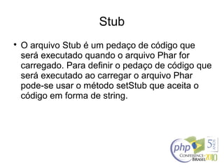 Stub

O arquivo Stub é um pedaço de código que
será executado quando o arquivo Phar for
carregado. Para definir o pedaço de código que
será executado ao carregar o arquivo Phar
pode-se usar o método setStub que aceita o
código em forma de string.
 