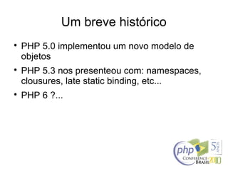 Um breve histórico

PHP 5.0 implementou um novo modelo de
objetos

PHP 5.3 nos presenteou com: namespaces,
clousures, late static binding, etc...

PHP 6 ?...
 