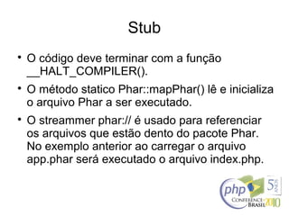 Stub

O código deve terminar com a função
__HALT_COMPILER().

O método statico Phar::mapPhar() lê e inicializa
o arquivo Phar a ser executado.

O streammer phar:// é usado para referenciar
os arquivos que estão dento do pacote Phar.
No exemplo anterior ao carregar o arquivo
app.phar será executado o arquivo index.php.
 