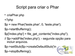 Script para criar o Phar

criaPhar.php
<?php
$p = new Phar('teste.phar', 0, 'teste.phar');
$p->startBuffering();
$p['index.php'] = file_get_contents("index.php");
// $p->addFile('index.php'); - segunda opção para
incluir arquivos.
$p->setStub($p->createDefaultStub('index.php'));
$p->stopBuffering();
 
