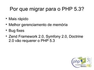 Por que migrar para o PHP 5.3?

Mais rápido

Melhor gerenciamento de memória

Bug fixes

Zend Framework 2.0, Symfony 2.0, Doctrine
2.0 vão requerer o PHP 5.3
 