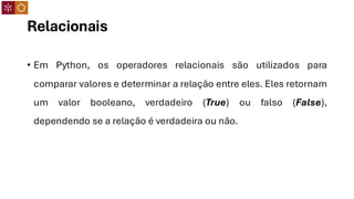 Relacionais
• Em Python, os operadores relacionais são utilizados para
comparar valores e determinar a relação entre eles. Eles retornam
um valor booleano, verdadeiro (True) ou falso (False),
dependendo se a relação é verdadeira ou não.
 