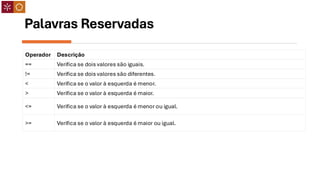 Palavras Reservadas
Operador Descrição
== Verifica se dois valores são iguais.
!= Verifica se dois valores são diferentes.
< Verifica se o valor à esquerda é menor.
> Verifica se o valor à esquerda é maior.
<= Verifica se o valor à esquerda é menor ou igual.
>= Verifica se o valor à esquerda é maior ou igual.
 