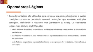 Operadores Lógicos
• Operadores lógicos são utilizados para combinar expressões booleanas e avaliar
condições complexas permitindo construir instruções que envolvem múltiplas
condições, verificando o resultado final (Verdadeiro ou Falso). Os operadores
lógicos mais comuns em Python são:
• and: Retorna verdadeiro se ambas as expressões booleanas à esquerda e à direita forem
verdadeiras.
• or: Retorna verdadeiro se pelo menos uma das expressões booleanas à esquerda ou à direita
for verdadeira.
• not: Retorna o oposto da expressão booleana; se a expressão for verdadeira, retorna falsa, e
vice-versa.
 