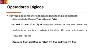 Operadores Lógicos
• Por vezes podemos ter condições lógicas mais complexas:
• Assumindo A e C como True e B como False
• (A and C) and (C or B) → Avalia-se primeiro o que está dentro de
parêntesis e depois a condição intermédia. Ou seja, substituindo a
“equação” ficaria:
• (True and True) and (True or False) <=> True and True <=> True
 