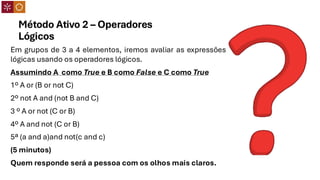 Método Ativo 2 – Operadores
Lógicos
Em grupos de 3 a 4 elementos, iremos avaliar as expressões
lógicas usando os operadores lógicos.
Assumindo A como True e B como False e C como True
1º A or (B or not C)
2º not A and (not B and C)
3 º A or not (C or B)
4º A and not (C or B)
5ª (a and a)and not(c and c)
(5 minutos)
Quem responde será a pessoa com os olhos mais claros.
 