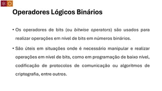 Operadores Lógicos Binários
• Os operadores de bits (ou bitwise operators) são usados para
realizar operações em nível de bits em números binários.
• São úteis em situações onde é necessário manipular e realizar
operações em nível de bits, como em programação de baixo nível,
codificação de protocolos de comunicação ou algoritmos de
criptografia, entre outros.
 