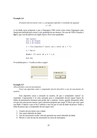 29
Exemplo 2.4
O usuário deverá entrar com x e o programa imprimir o resultado da equação
xy =
A novidade nesse programa é que a linguagem VBA assim como outras linguagens uma
função pré-definida para extrair a raiz quadrada de um número. No caso do VBA a função é
Sqr( ), que vem da palavra em inglês Square Root (raiz quadrada).
O resultado para x = 4 serão as telas a seguir:
Exemplo 2.5
{Descobrindo o ano de nascimento}
Fazer um algoritmo onde o computador deverá descobrir o ano de nascimento do
usuário.
Esse algoritmo causa a sensação no usuário, de que o computador “pensa” ao
responder. Logicamente é só uma sensação pois o computador deverá seguir lógica de
linhas de pensamento humanas para poder dar a resposta. Assim, quando desejamos saber
em que ano uma pessoa nasceu, qual a primeira pergunta que surge? É óbvio que será: qual
sua idade. E depois o que se faz é subtrair o ano em que se está da idade da pessoa. Então a
linha de passos que o computador deverá seguir será:
1. Usuário deverá entrar com a idade.
2. Ano atual subtraído da idade.
3. Ano de nascimento recebe valor da operação ano atual subtraído da idade.
4. Mostre o valor de ano de nascimento na caixa de mensagens.
 