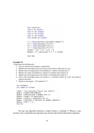33
Exemplo 2.9
{ Algoritmo da adivinhação}
1. Peça ao usuário para digitar a idade dele.
2. Mande uma mensagem para ele pensar num número diferente de zero.
3. Mande uma mensagem para ele multiplicar o número pensado por 2.
4. Mande ele somar mentalmente o número resultante pelo número 6.
5. Mande uma mensagem para ele dividir o resultado pelo número 2.
6. Envie uma mensagem para ele subtrair o resultado obtido do valor do primeiro
número pensado.
7. Mande a mensagem: “O resultado é 3”
Por que esse algoritmo funciona e sempre fornece o resultado 3? Observe o que
acontece com a matemática das operações que está por trás da brincadeira desse algoritmo.
 