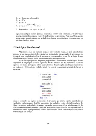 34
1. x = fornecido pelo usuário
2. y = 2*x
3. y = y + 6
4.
( ) 3
2
6*2
2/ +=
+
== x
x
yz
5. Resultado = z – x = (x + 3) – x = 3
ogo para qualquer número pensado o resultado sempre será o número 3. O leitor deve
estar perguntando porque a variável idade entrou no programa. Para nada! Ela apenas
entra para o usuário pensar que a idade tem alguma importância no programa, mas na
verdade ela não é usada.
2.3 A Lógica Condicional
Algoritmos onde se efetuam cálculos são bastante parecidos com calculadoras
comuns e não demonstram todo o poder da computação na resolução de problemas. A
figura de uma condição divisória de eventos na programação é o que faz a lógica de um
algoritmo se aproximar da mente humana na resolução de problemas.
Todas as linguagens de programação possuem a estrutura de desvio lógico de um
algoritmo. A função para o desvio lógico no VBA é a função SE. Na planilha do Excel ela
aparece em língua portuguesa e tem a característica de colocações das lógicas necessárias
no parêntesis =SE(condição; verdade; falso). No caso da programação a função é If e tem a
estrutura
onde os comandos são lógicas operacionais do programa que estarão sujeitas a condição ser
verdadeira ou falsa depois do If. Se a condição for verdadeira então a linha logo abaixo do
Then é verdade e serão obedecidos esses comandos no programa. Caso seja falso depois do
Else entra os comandos para essa condição. A estrutura if-then-else tem um resultado lógico
binário que divide o programa em “ramos” verdadeiros e falsos. Mas atenção todo if deve
terminar com um End If.
 
