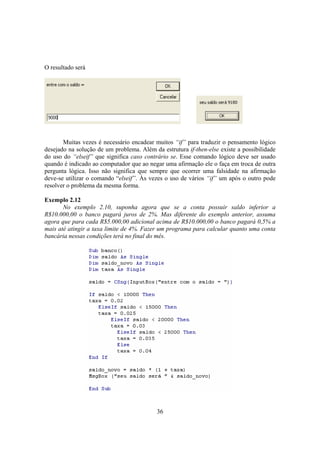 36
O resultado será
Muitas vezes é necessário encadear muitos “if” para traduzir o pensamento lógico
desejado na solução de um problema. Além da estrutura if-then-else existe a possibilidade
do uso do “elseif” que significa caso contrário se. Esse comando lógico deve ser usado
quando é indicado ao computador que ao negar uma afirmação ele o faça em troca de outra
pergunta lógica. Isso não significa que sempre que ocorrer uma falsidade na afirmação
deve-se utilizar o comando “elseif”. Às vezes o uso de vários “if” um após o outro pode
resolver o problema da mesma forma.
Exemplo 2.12
No exemplo 2.10, suponha agora que se a conta possuir saldo inferior a
R$10.000,00 o banco pagará juros de 2%. Mas diferente do exemplo anterior, assuma
agora que para cada R$5.000,00 adicional acima de R$10.000,00 o banco pagará 0,5% a
mais até atingir a taxa limite de 4%. Fazer um programa para calcular quanto uma conta
bancária nessas condições terá no final do mês.
 