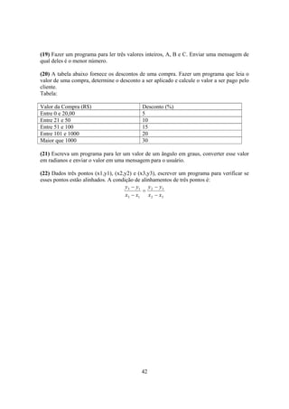 42
(19) Fazer um programa para ler três valores inteiros, A, B e C. Enviar uma mensagem de
qual deles é o menor número.
(20) A tabela abaixo fornece os descontos de uma compra. Fazer um programa que leia o
valor de uma compra, determine o desconto a ser aplicado e calcule o valor a ser pago pelo
cliente.
Tabela:
Valor da Compra (R$) Desconto (%)
Entre 0 e 20,00 5
Entre 21 e 50 10
Entre 51 e 100 15
Entre 101 e 1000 20
Maior que 1000 30
(21) Escreva um programa para ler um valor de um ângulo em graus, converter esse valor
em radianos e enviar o valor em uma mensagem para o usuário.
(22) Dados três pontos (x1,y1), (x2,y2) e (x3,y3), escrever um programa para verificar se
esses pontos estão alinhados. A condição de alinhamentos de três pontos é:
32
32
13
13
xx
yy
xx
yy
−
−
=
−
−
 