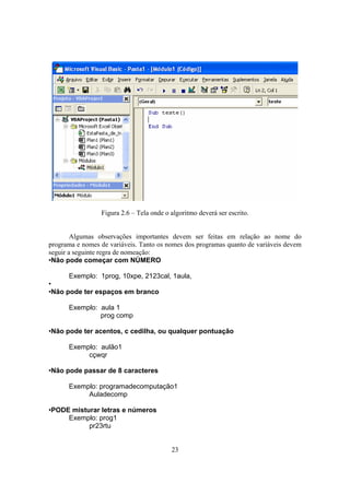 23
Figura 2.6 – Tela onde o algoritmo deverá ser escrito.
Algumas observações importantes devem ser feitas em relação ao nome do
programa e nomes de variáveis. Tanto os nomes dos programas quanto de variáveis devem
seguir a seguinte regra de nomeação:
•Não pode começar com NÚMERO
Exemplo: 1prog, 10xpe, 2123cal, 1aula,
•
•Não pode ter espaços em branco
Exemplo: aula 1
prog comp
•Não pode ter acentos, c cedilha, ou qualquer pontuação
Exemplo: aulão1
cçwqr
•Não pode passar de 8 caracteres
Exemplo: programadecomputação1
Auladecomp
•PODE misturar letras e números
Exemplo: prog1
pr23rtu
 