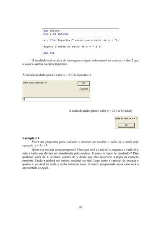 26
O resultado será a caixa de mensagem a seguir informando ao usuário o valor 2 que
o usuário entrou na caixa InputBox.
A entrada de dados para o valor x = 2 ( via InputBox )
A saída de dados para o valor x = 2 ( via MsgBox)
Exemplo 2.1
Fazer um programa para calcular e mostrar ao usuário o valor de y dado pela
equação 42 += xy .
Quem é a entrada desse programa? Claro que será a variável x enquanto a variável y
será a saída que deverá ser visualizada pelo usuário. E quais os tipos de resultados? Para
qualquer valor de x, teremos valores de y desde que eles respeitem a regra da equação
proposta. Então x poderá ser inteiro, racional ou real. Logo tanto a variável de entrada x
quanto a variável de saída y serão números reais. A macro programada nesse caso será a
apresentada a seguir.
 